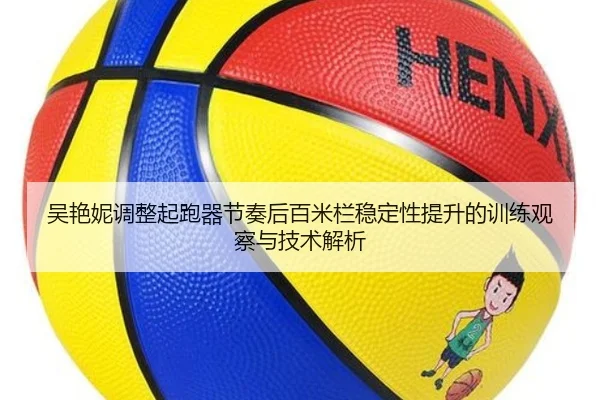 吴艳妮调整起跑器节奏后百米栏稳定性提升的训练观察与技术解析